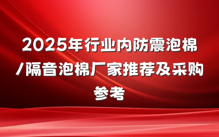 2025年行业内防震泡棉/隔音泡棉厂家推荐及采购参考