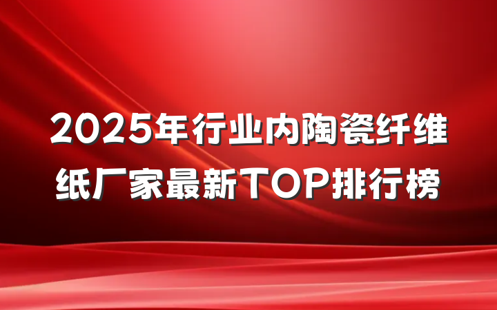 2025年行业内陶瓷纤维纸厂家最新TOP排行榜