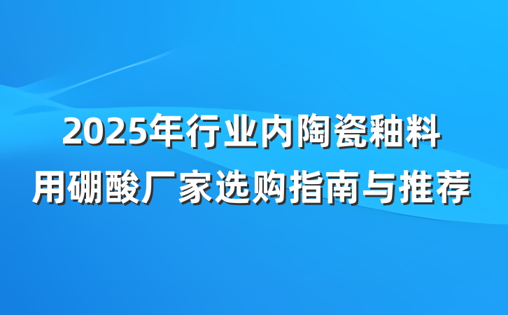 2025年行业内陶瓷釉料用硼酸厂家选购指南与推荐