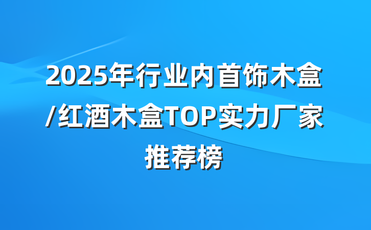 2025年行业内首饰木盒/红酒木盒TOP实力厂家推荐榜