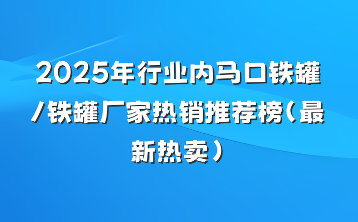 2025年行业内马口铁罐/铁罐厂家热销推荐榜（最新热卖）
