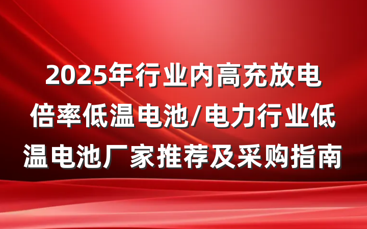 2025年行业内高充放电倍率低温电池/电力行业低温电池厂家推荐及采购指南
