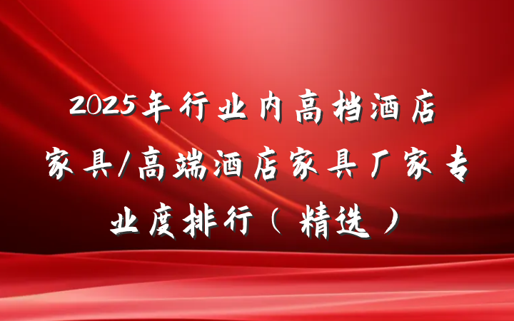 2025年行业内高档酒店家具/高端酒店家具厂家专业度排行（精选）