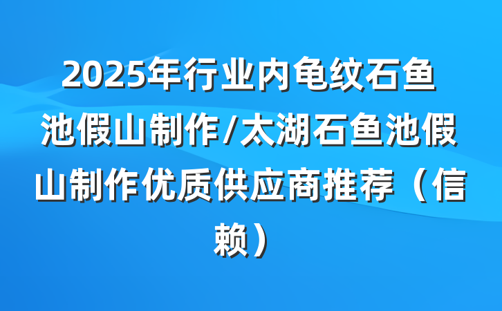 2025年行业内龟纹石鱼池假山制作/太湖石鱼池假山制作优质供应商推荐（信赖）