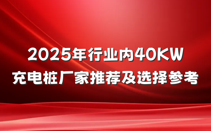 2025年行业内40KW充电桩厂家推荐及选择参考