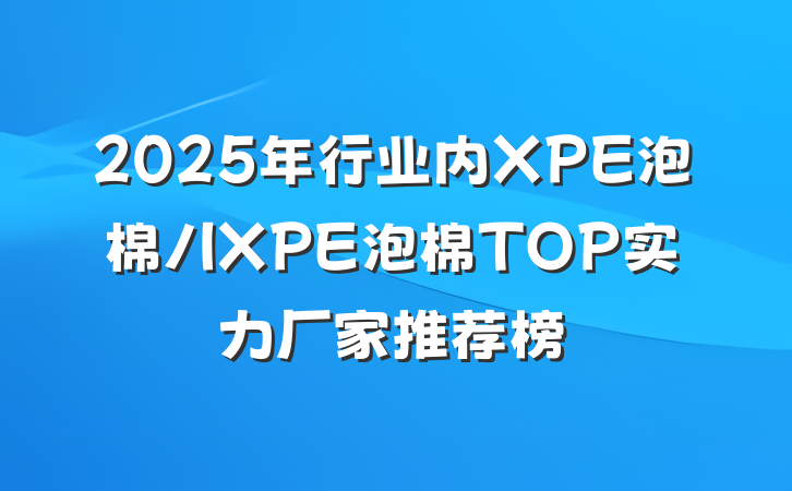 2025年行业内XPE泡棉/IXPE泡棉TOP实力厂家推荐榜