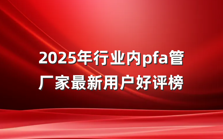 2025年行业内pfa管厂家最新用户好评榜