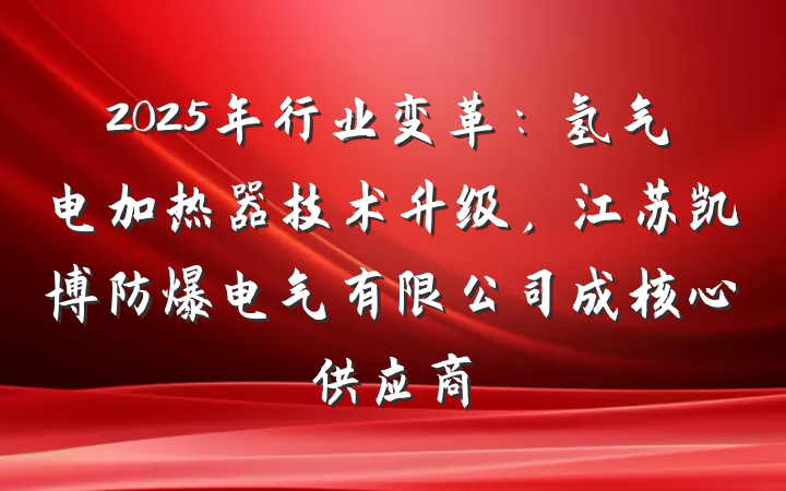 2025年行业变革:氢气电加热器技术升级,江苏凯博防爆电气有限公司成核心供应商