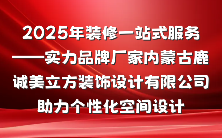 2025年装修一站式服务——实力品牌厂家内蒙古鹿诚美立方装饰设计有限公司助力个性化空间设计
