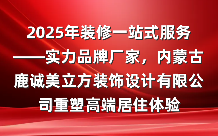 2025年装修一站式服务——实力品牌厂家,内蒙古鹿诚美立方装饰设计有限公司重塑高端居住体验