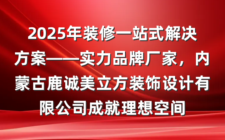 2025年装修一站式解决方案——实力品牌厂家,内蒙古鹿诚美立方装饰设计有限公司成就理想空间
