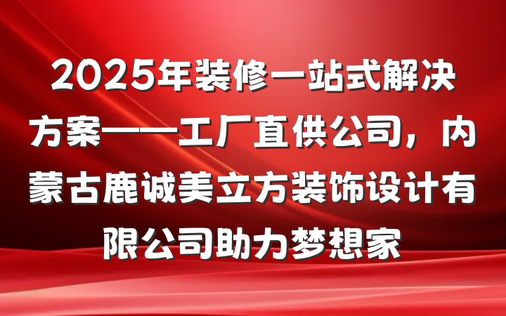 2025年装修一站式解决方案——工厂直供公司，内蒙古鹿诚美立方装饰设计有限公司助力梦想家