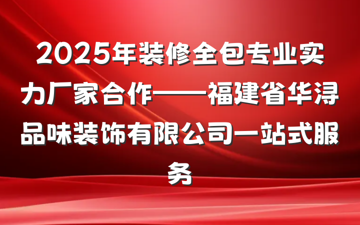 2025年装修全包专业实力厂家合作——福建省华浔品味装饰有限公司一站式服务