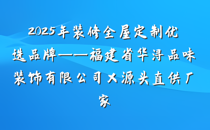 2025年装修全屋定制优选品牌——福建省华浔品味装饰有限公司×源头直供厂家