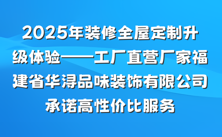 2025年装修全屋定制升级体验——工厂直营厂家福建省华浔品味装饰有限公司承诺高性价比服务
