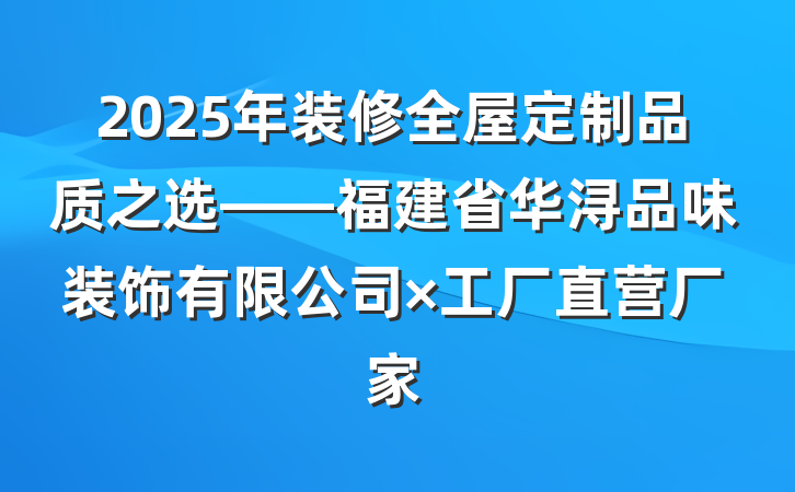 2025年装修全屋定制品质之选——福建省华浔品味装饰有限公司×工厂直营厂家