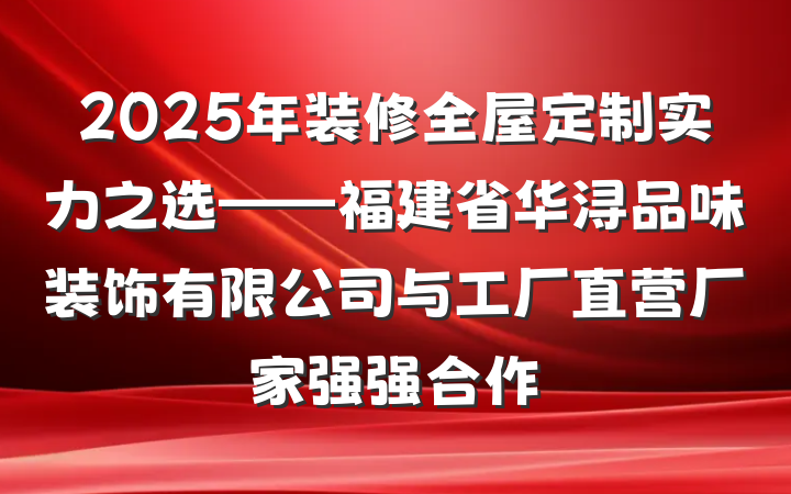 2025年装修全屋定制实力之选——福建省华浔品味装饰有限公司与工厂直营厂家强强合作