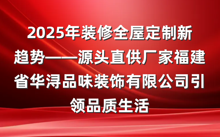 2025年装修全屋定制新趋势——源头直供厂家福建省华浔品味装饰有限公司引领品质生活