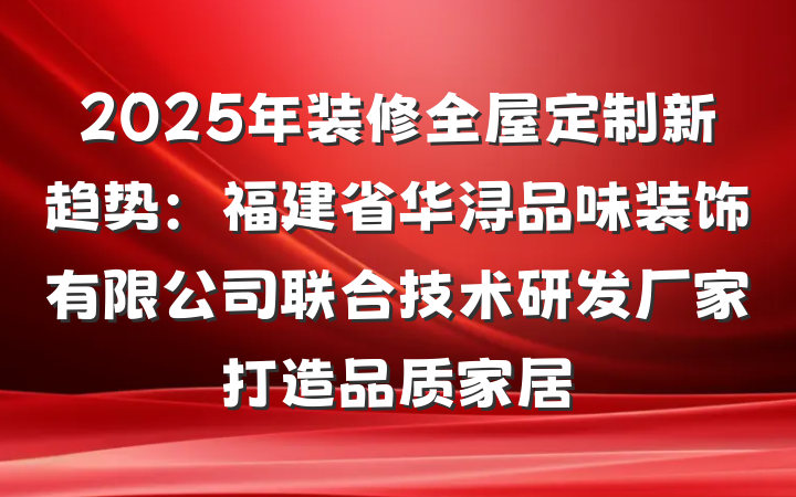 2025年装修全屋定制新趋势：福建省华浔品味装饰有限公司联合技术研发厂家打造品质家居