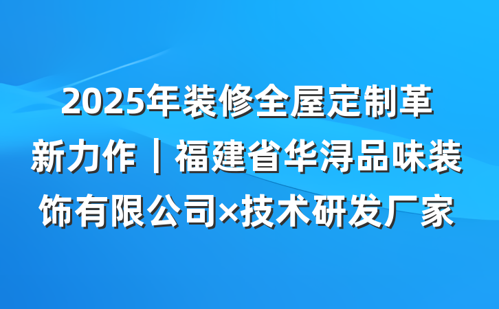 2025年装修全屋定制革新力作|福建省华浔品味装饰有限公司×技术研发厂家