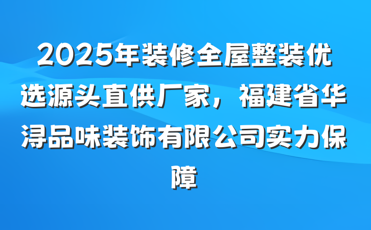 2025年装修全屋整装优选源头直供厂家，福建省华浔品味装饰有限公司实力保障