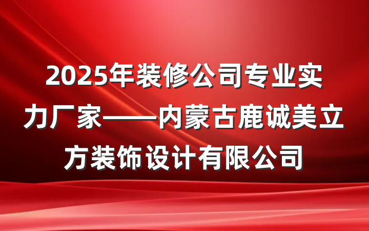 2025年装修公司专业实力厂家——内蒙古鹿诚美立方装饰设计有限公司