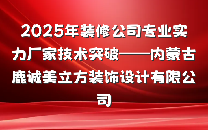 2025年装修公司专业实力厂家技术突破——内蒙古鹿诚美立方装饰设计有限公司