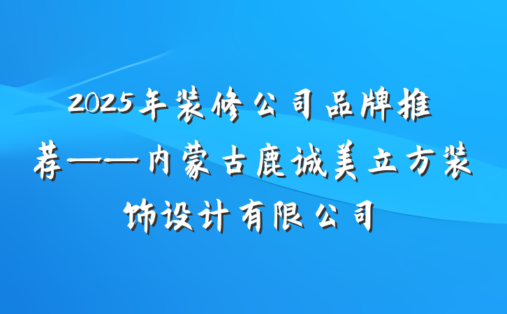 2025年装修公司品牌推荐——内蒙古鹿诚美立方装饰设计有限公司