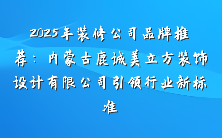 2025年装修公司品牌推荐:内蒙古鹿诚美立方装饰设计有限公司引领行业新标准