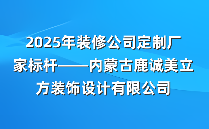 2025年装修公司定制厂家标杆——内蒙古鹿诚美立方装饰设计有限公司
