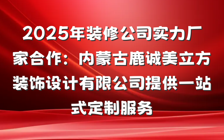 2025年装修公司实力厂家合作：内蒙古鹿诚美立方装饰设计有限公司提供一站式定制服务
