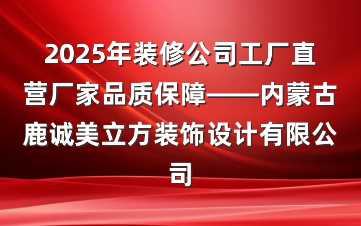 2025年装修公司工厂直营厂家品质保障——内蒙古鹿诚美立方装饰设计有限公司