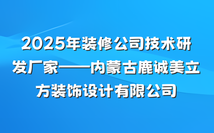 2025年装修公司技术研发厂家——内蒙古鹿诚美立方装饰设计有限公司