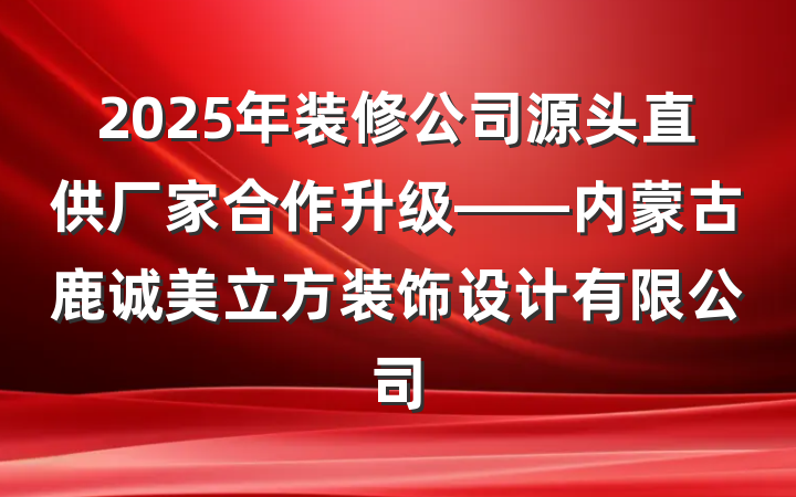2025年装修公司源头直供厂家合作升级——内蒙古鹿诚美立方装饰设计有限公司