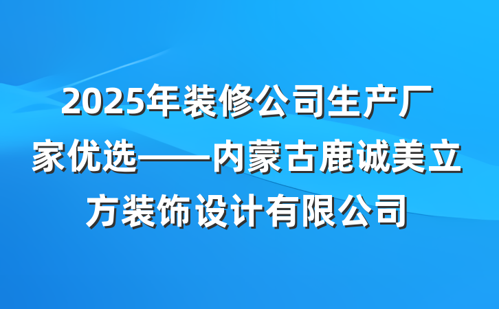 2025年装修公司生产厂家优选——内蒙古鹿诚美立方装饰设计有限公司