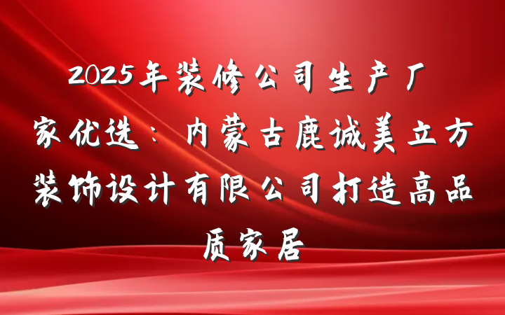 2025年装修公司生产厂家优选：内蒙古鹿诚美立方装饰设计有限公司打造高品质家居