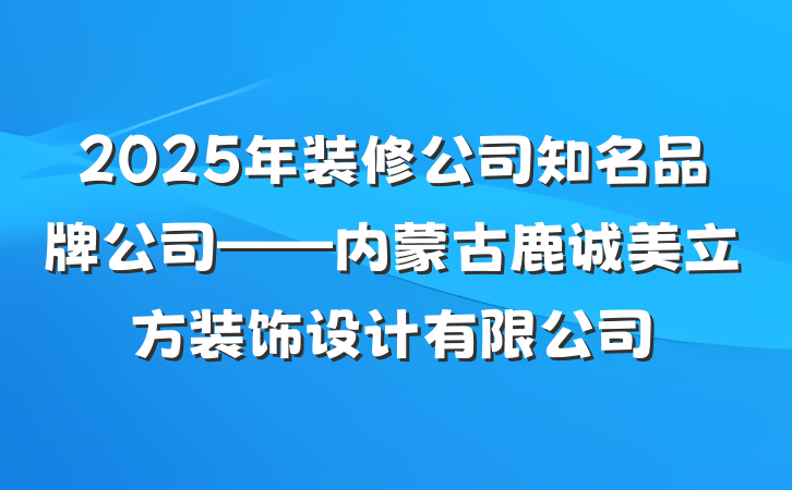 2025年装修公司知名品牌公司——内蒙古鹿诚美立方装饰设计有限公司