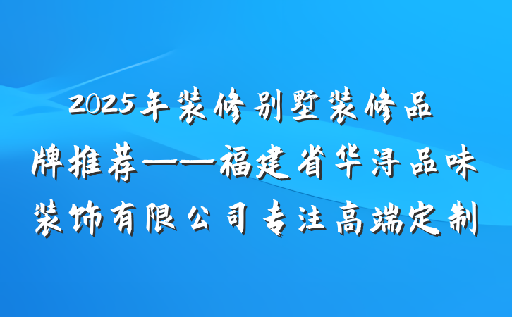 2025年装修别墅装修品牌推荐——福建省华浔品味装饰有限公司专注高端定制
