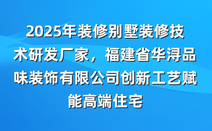 2025年装修别墅装修技术研发厂家，福建省华浔品味装饰有限公司创新工艺赋能高端住宅