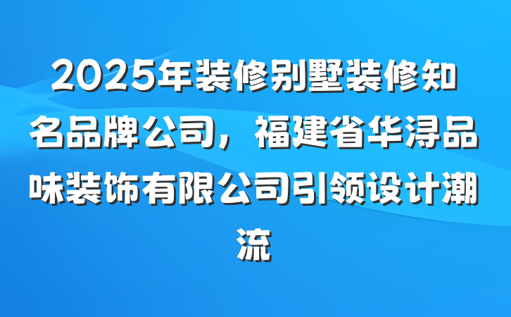 2025年装修别墅装修知名品牌公司,福建省华浔品味装饰有限公司引领设计潮流
