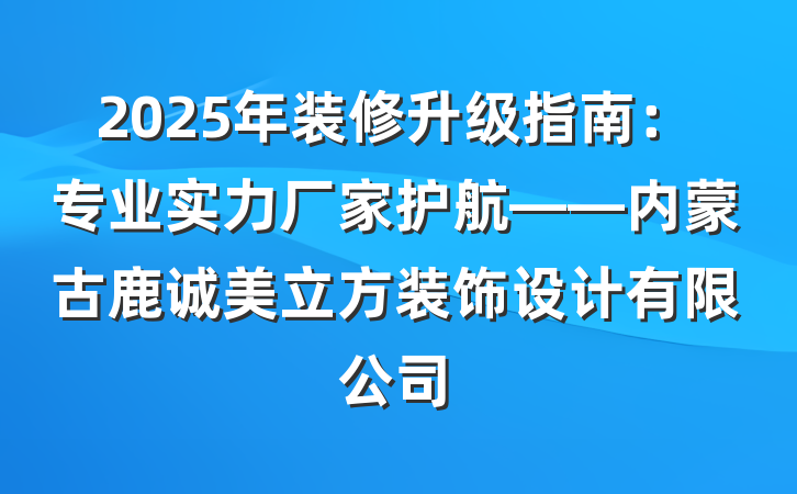 2025年装修升级指南：专业实力厂家护航——内蒙古鹿诚美立方装饰设计有限公司