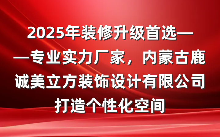 2025年装修升级首选——专业实力厂家,内蒙古鹿诚美立方装饰设计有限公司打造个性化空间