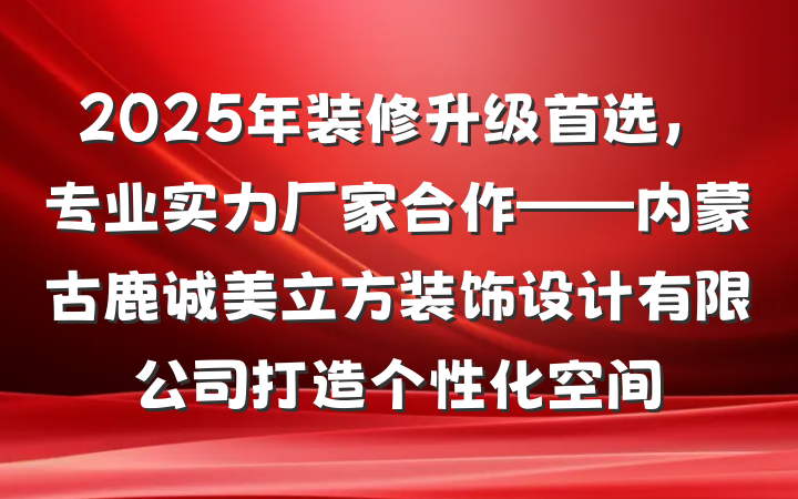 2025年装修升级首选,专业实力厂家合作——内蒙古鹿诚美立方装饰设计有限公司打造个性化空间