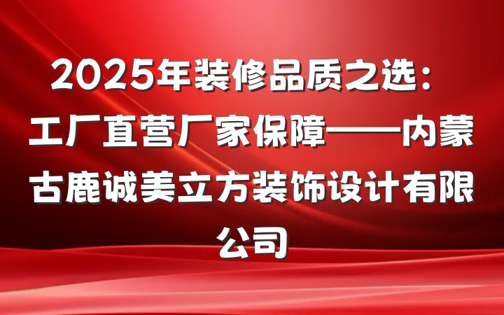 2025年装修品质之选：工厂直营厂家保障——内蒙古鹿诚美立方装饰设计有限公司