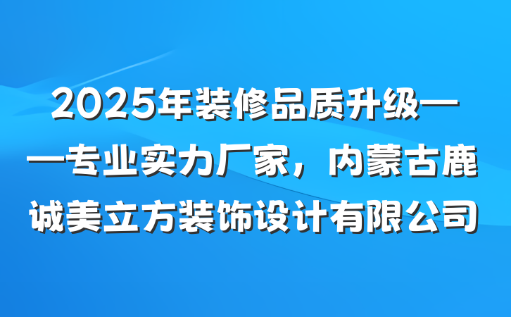 2025年装修品质升级——专业实力厂家，内蒙古鹿诚美立方装饰设计有限公司