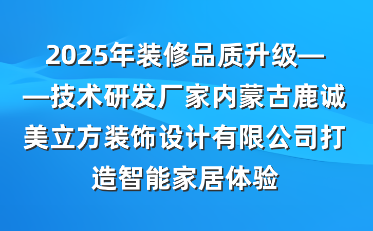 2025年装修品质升级——技术研发厂家内蒙古鹿诚美立方装饰设计有限公司打造智能家居体验