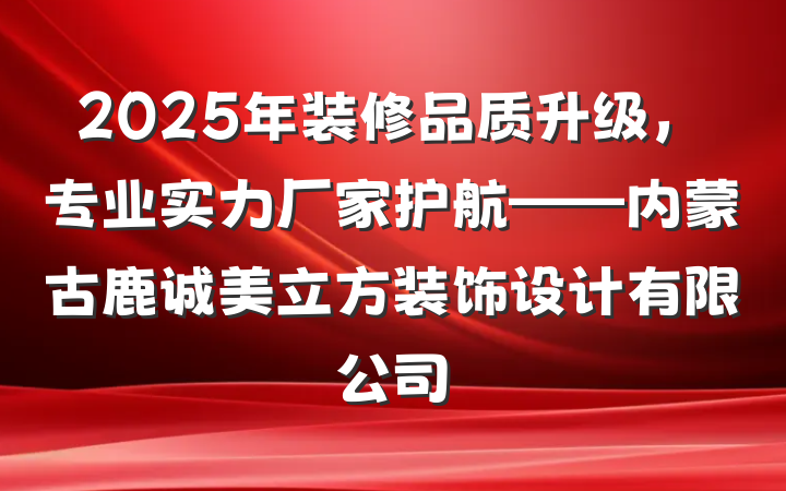 2025年装修品质升级,专业实力厂家护航——内蒙古鹿诚美立方装饰设计有限公司