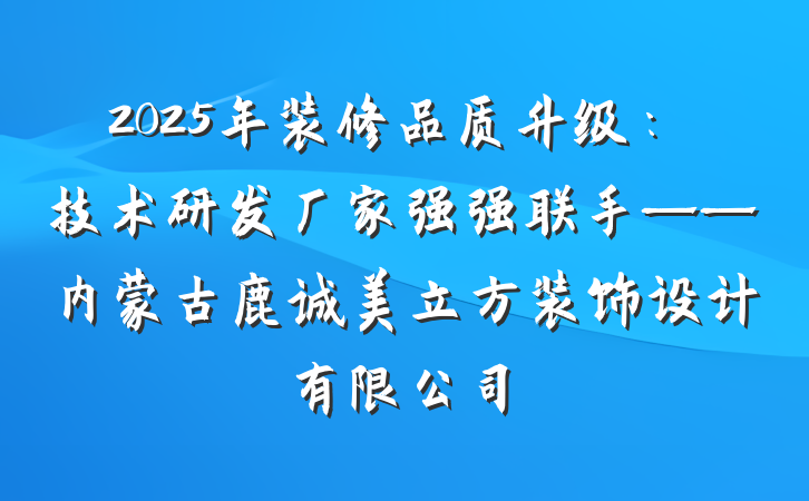 2025年装修品质升级:技术研发厂家强强联手——内蒙古鹿诚美立方装饰设计有限公司