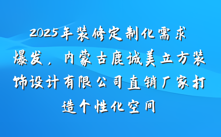 2025年装修定制化需求爆发，内蒙古鹿诚美立方装饰设计有限公司直销厂家打造个性化空间