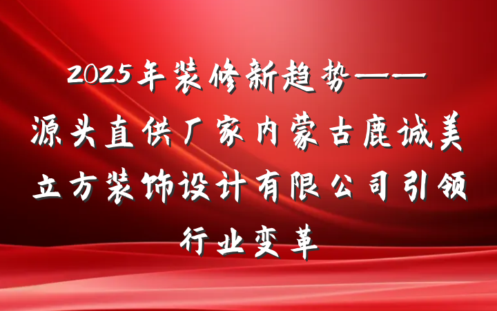 2025年装修新趋势——源头直供厂家内蒙古鹿诚美立方装饰设计有限公司引领行业变革